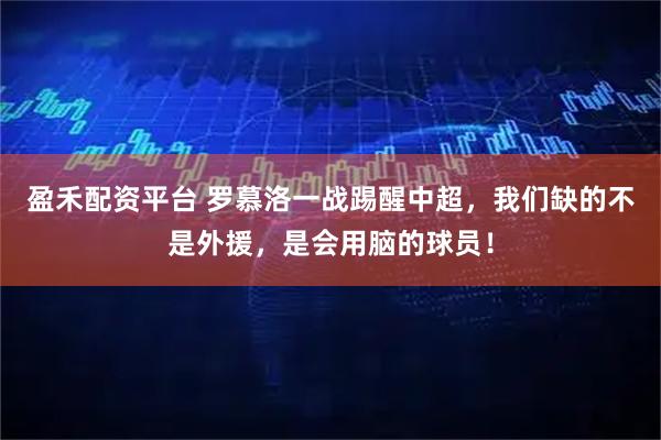 盈禾配资平台 罗慕洛一战踢醒中超,我们缺的不是外援,是会用脑的球员!