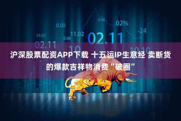 沪深股票配资APP下载 十五运IP生意经 卖断货的爆款吉祥物消费“破圈”