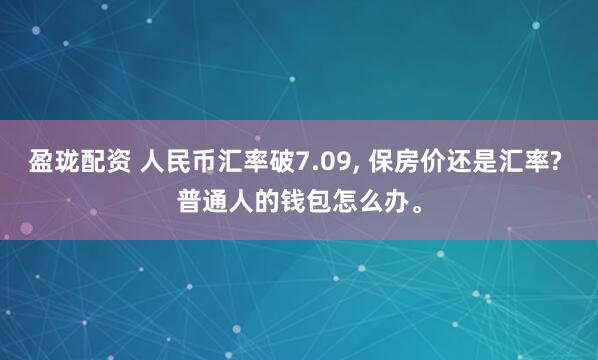 盈珑配资 人民币汇率破7.09, 保房价还是汇率? 普通人的钱包怎么办。