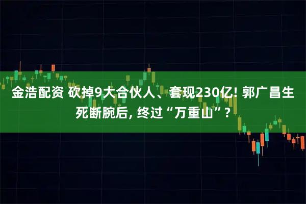 金浩配资 砍掉9大合伙人、套现230亿! 郭广昌生死断腕后, 终过“万重山”?