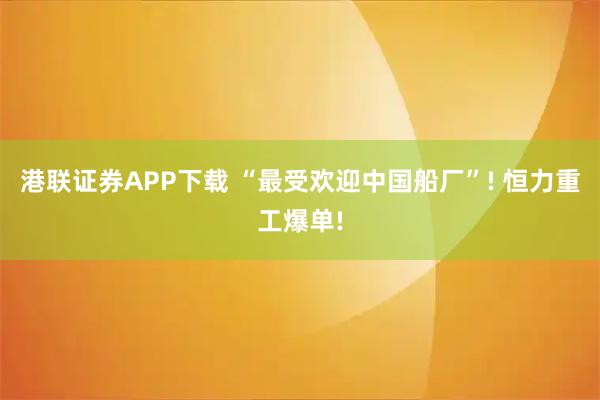 港联证券APP下载 “最受欢迎中国船厂”! 恒力重工爆单!