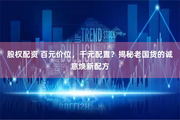 股权配资 百元价位，千元配置？揭秘老国货的诚意焕新配方
