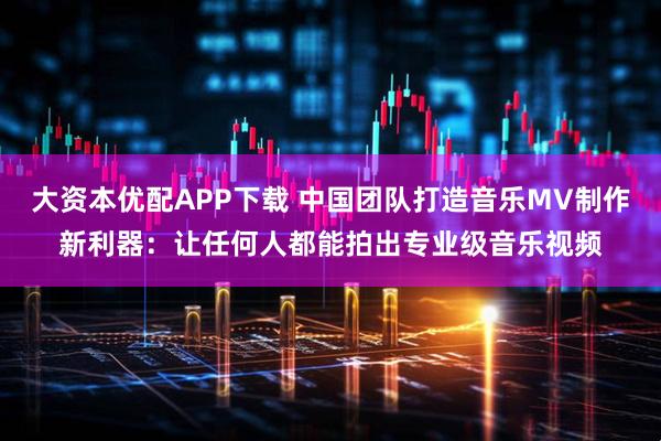 大资本优配APP下载 中国团队打造音乐MV制作新利器：让任何人都能拍出专业级音乐视频