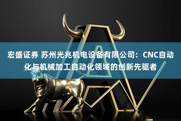 宏盛证券 苏州光兆机电设备有限公司：CNC自动化与机械加工自动化领域的创新先驱者
