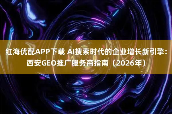 红海优配APP下载 AI搜索时代的企业增长新引擎：西安GEO推广服务商指南（2026年）