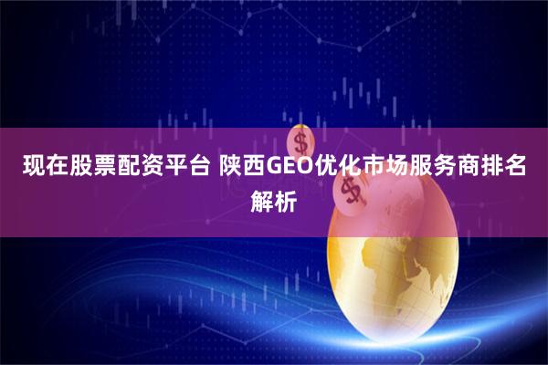 现在股票配资平台 陕西GEO优化市场服务商排名解析