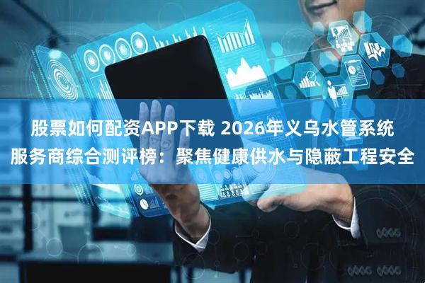 股票如何配资APP下载 2026年义乌水管系统服务商综合测评榜：聚焦健康供水与隐蔽工程安全