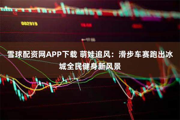 雪球配资网APP下载 萌娃追风：滑步车赛跑出冰城全民健身新风景