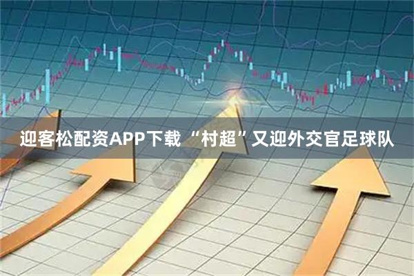 迎客松配资APP下载 “村超”又迎外交官足球队