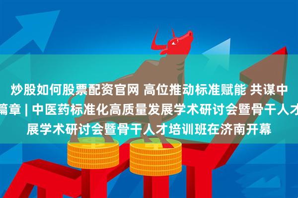 炒股如何股票配资官网 高位推动标准赋能 共谋中医药高质量发展新篇章 | 中医药标准化高质量发展学术研讨会暨骨干人才培训班在济南开幕