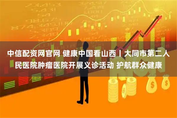 中信配资网官网 健康中国看山西丨大同市第二人民医院肿瘤医院开展义诊活动 护航群众健康