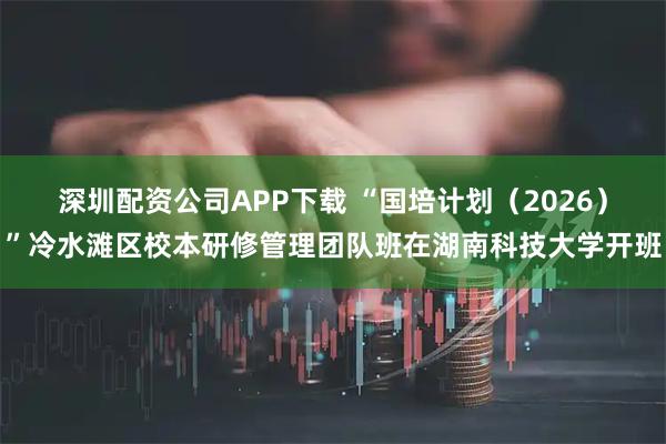 深圳配资公司APP下载 “国培计划（2026）”冷水滩区校本研修管理团队班在湖南科技大学开班