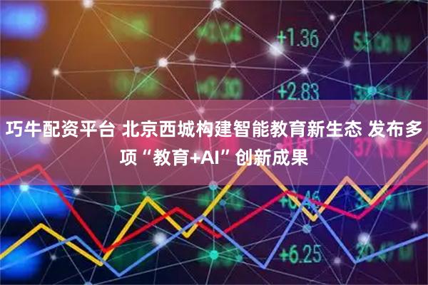 巧牛配资平台 北京西城构建智能教育新生态 发布多项“教育+AI”创新成果