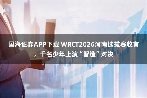 国海证券APP下载 WRCT2026河南选拔赛收官，千名少年上演“智造”对决