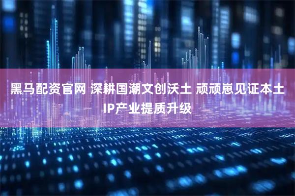 黑马配资官网 深耕国潮文创沃土 顽顽崽见证本土IP产业提质升级