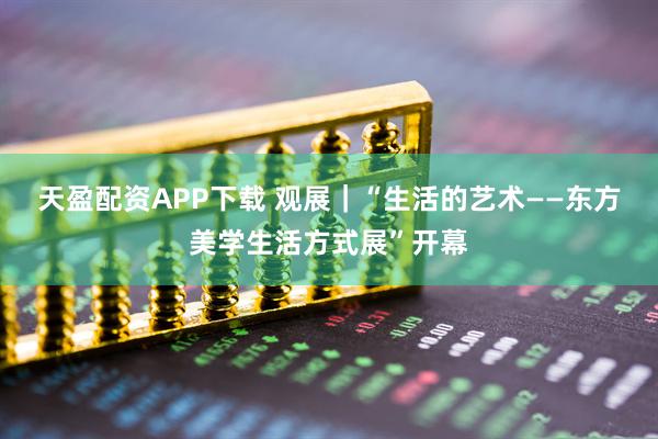 天盈配资APP下载 观展｜“生活的艺术——东方美学生活方式展”开幕