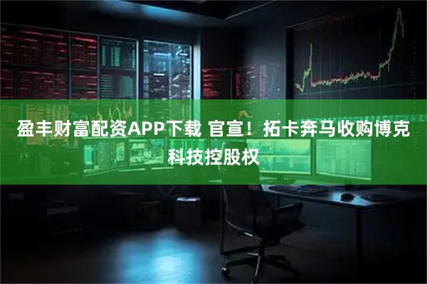 盈丰财富配资APP下载 官宣！拓卡奔马收购博克科技控股权