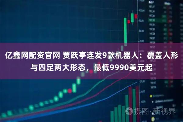 亿鑫网配资官网 贾跃亭连发9款机器人：覆盖人形与四足两大形态，最低9990美元起