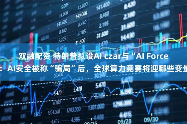 双融配资 特朗普拟设AI czar与“AI Force”：AI安全被称“骗局”后，全球算力竞赛将迎哪些变量？